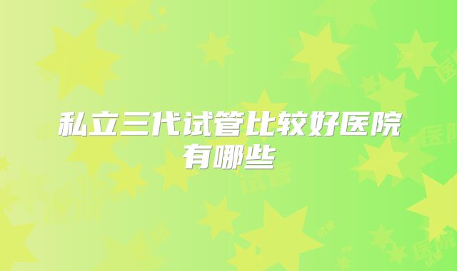 私立三代试管比较好医院有哪些