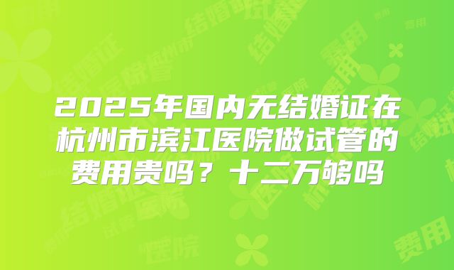 2025年国内无结婚证在杭州市滨江医院做试管的费用贵吗？十二万够吗