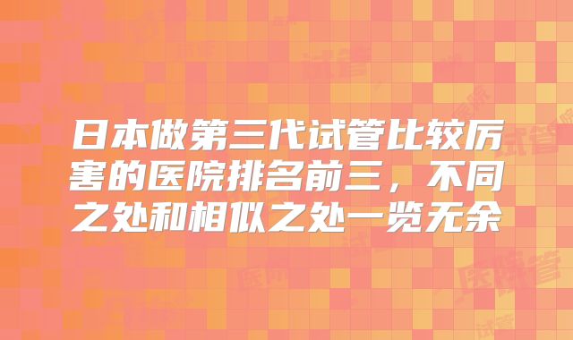 日本做第三代试管比较厉害的医院排名前三，不同之处和相似之处一览无余