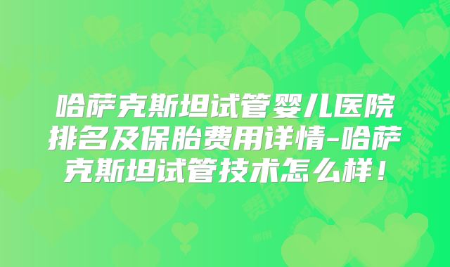 哈萨克斯坦试管婴儿医院排名及保胎费用详情-哈萨克斯坦试管技术怎么样！