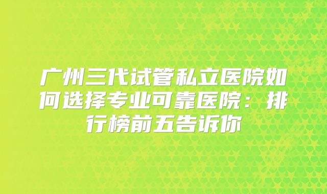 广州三代试管私立医院如何选择专业可靠医院：排行榜前五告诉你