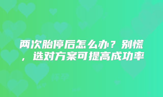 两次胎停后怎么办?别慌,选对方案可提高成功率