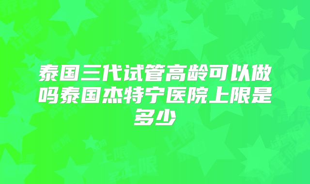泰国三代试管高龄可以做吗泰国杰特宁医院上限是多少