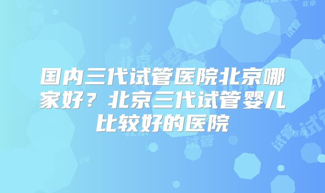 国内三代试管医院北京哪家好？北京三代试管婴儿比较好的医院