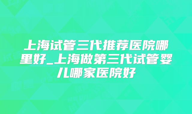 上海试管三代推荐医院哪里好_上海做第三代试管婴儿哪家医院好