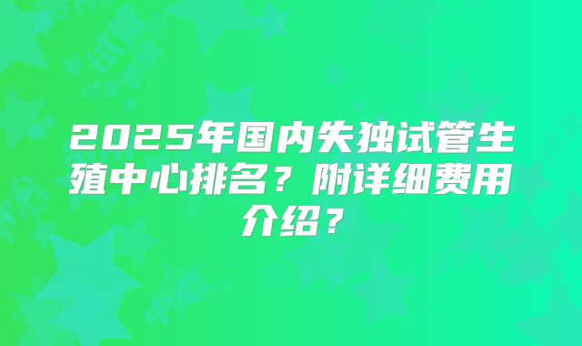 2025年国内失独试管生殖中心排名？附详细费用介绍？