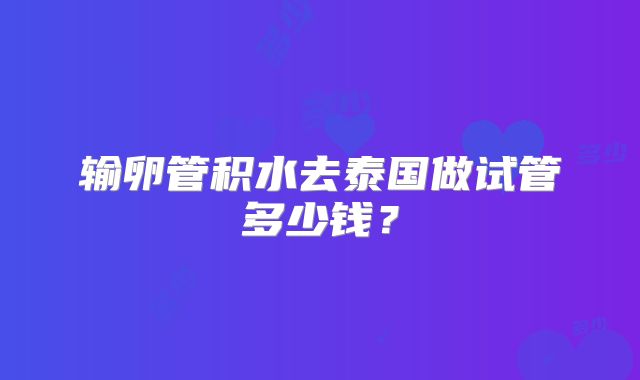 输卵管积水去泰国做试管多少钱？