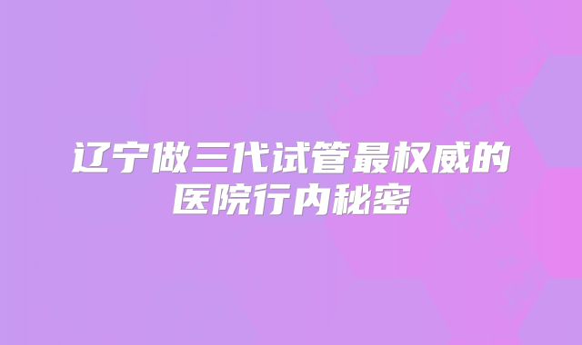 辽宁做三代试管最权威的医院行内秘密