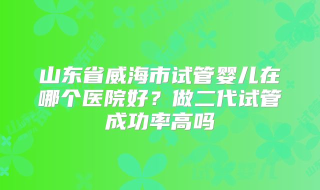 山东省威海市试管婴儿在哪个医院好？做二代试管成功率高吗
