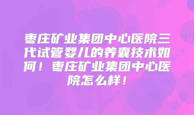 枣庄矿业集团中心医院三代试管婴儿的养囊技术如何！枣庄矿业集团中心医院怎么样！