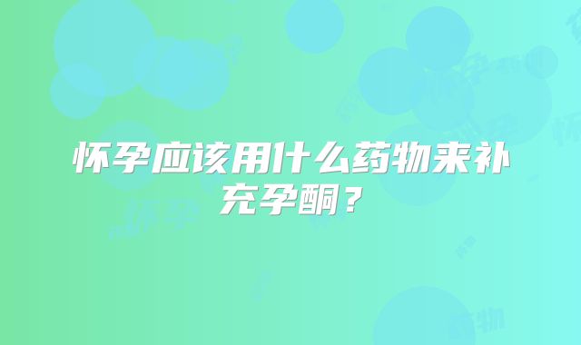 怀孕应该用什么药物来补充孕酮？