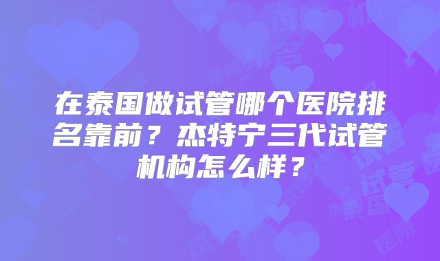 在泰国做试管哪个医院排名靠前？杰特宁三代试管机构怎么样？