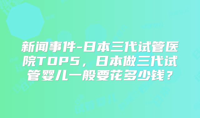新闻事件-日本三代试管医院TOP5,日本做三代试管婴儿一般要花多少钱?
