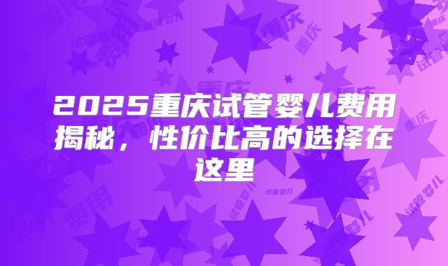 2025重庆试管婴儿费用揭秘，性价比高的选择在这里