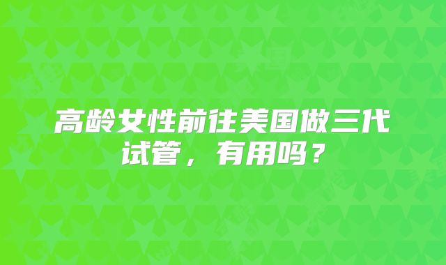 高龄女性前往美国做三代试管,有用吗?