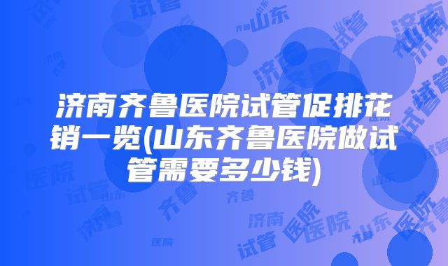 济南齐鲁医院试管促排花销一览(山东齐鲁医院做试管需要多少钱)