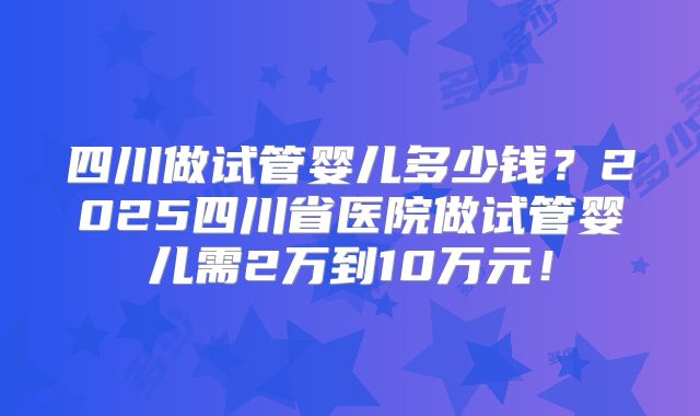四川做试管婴儿多少钱？2025四川省医院做试管婴儿需2万到10万元！