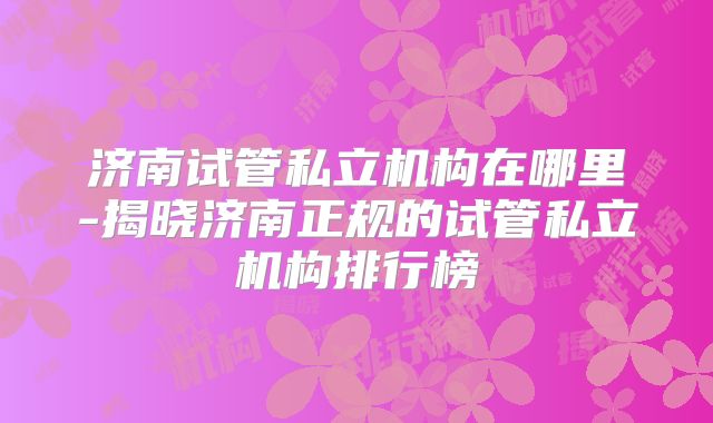 济南试管私立机构在哪里-揭晓济南正规的试管私立机构排行榜