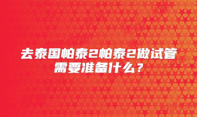 去泰国帕泰2帕泰2做试管需要准备什么？