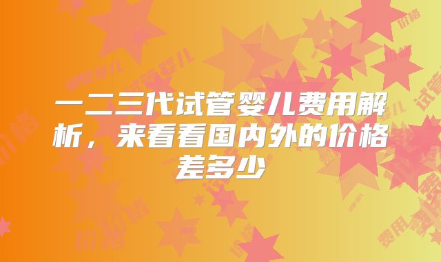 一二三代试管婴儿费用解析,来看看国内外的价格差多少