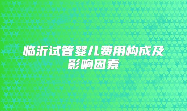 临沂试管婴儿费用构成及影响因素