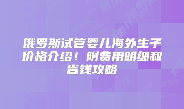 俄罗斯试管婴儿海外生子价格介绍!附费用明细和省钱攻略
