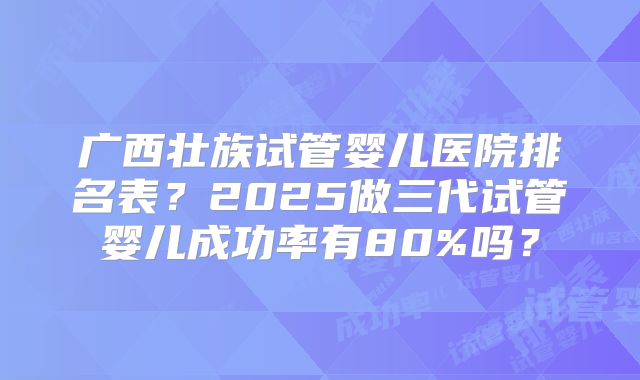 广西壮族试管婴儿医院排名表？2025做三代试管婴儿成功率有80%吗？