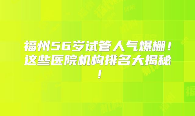 福州56岁试管人气爆棚！这些医院机构排名大揭秘！