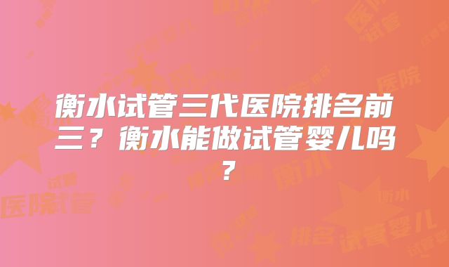 衡水试管三代医院排名前三?衡水能做试管婴儿吗?