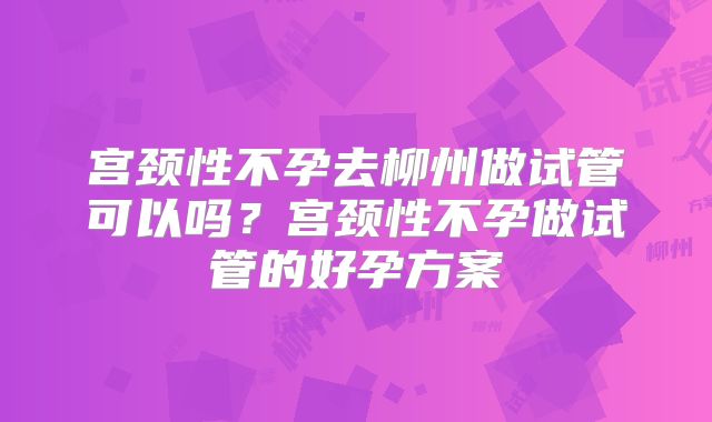 宫颈性不孕去柳州做试管可以吗？宫颈性不孕做试管的好孕方案