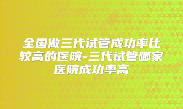 全国做三代试管成功率比较高的医院-三代试管哪家医院成功率高