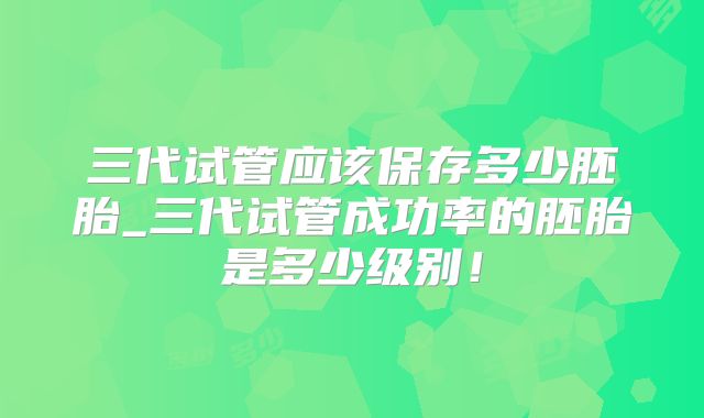 三代试管应该保存多少胚胎_三代试管成功率的胚胎是多少级别！