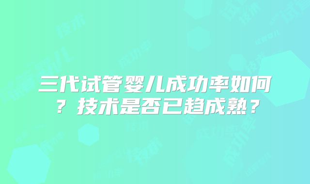 三代试管婴儿成功率如何？技术是否已趋成熟？
