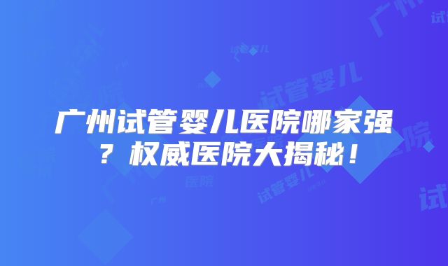 广州试管婴儿医院哪家强？权威医院大揭秘！