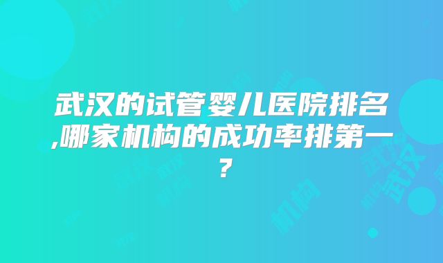 武汉的试管婴儿医院排名,哪家机构的成功率排第一?