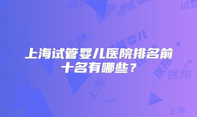 上海试管婴儿医院排名前十名有哪些?