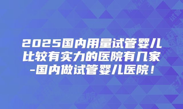 2025国内用量试管婴儿比较有实力的医院有几家-国内做试管婴儿医院!