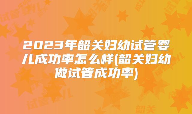 2023年韶关妇幼试管婴儿成功率怎么样(韶关妇幼做试管成功率)