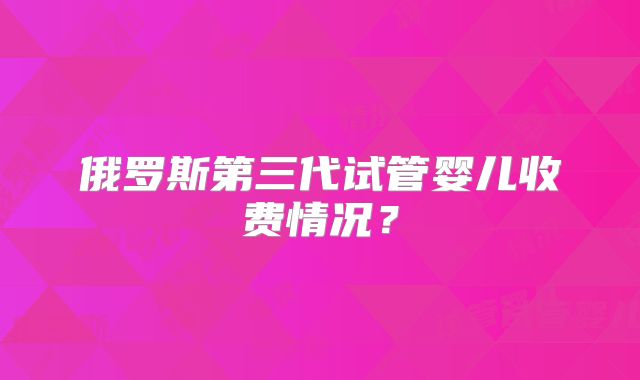 俄罗斯第三代试管婴儿收费情况？