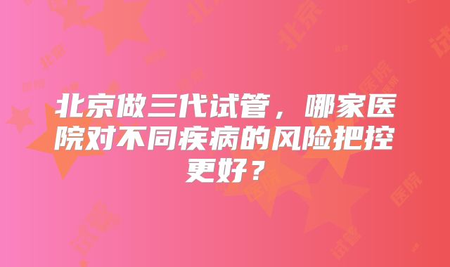 北京做三代试管，哪家医院对不同疾病的风险把控更好？