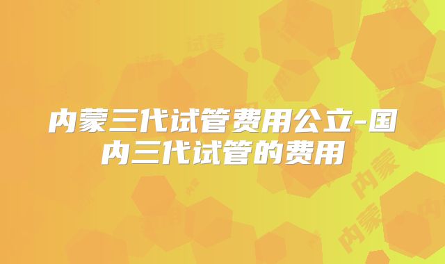 内蒙三代试管费用公立-国内三代试管的费用