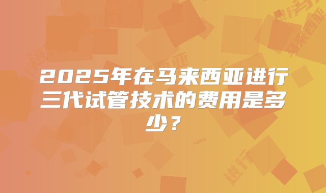 2025年在马来西亚进行三代试管技术的费用是多少?