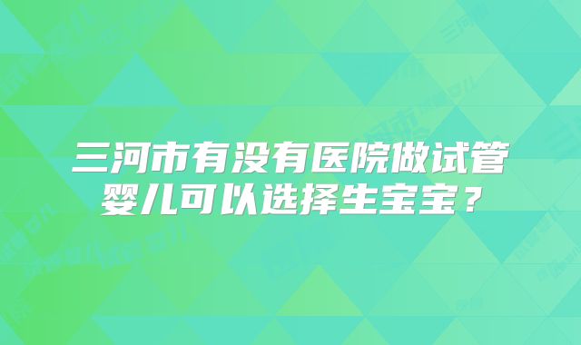 三河市有没有医院做试管婴儿可以选择生宝宝？