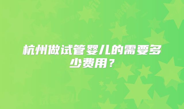 杭州做试管婴儿的需要多少费用?