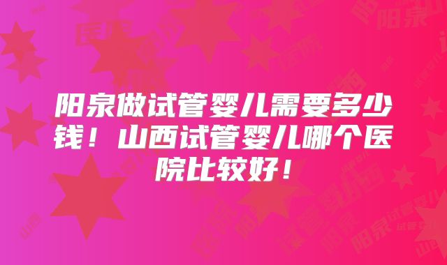 阳泉做试管婴儿需要多少钱!山西试管婴儿哪个医院比较好!