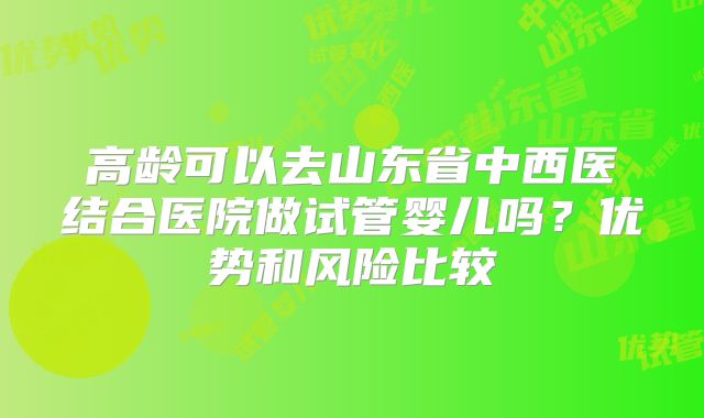 高龄可以去山东省中西医结合医院做试管婴儿吗？优势和风险比较