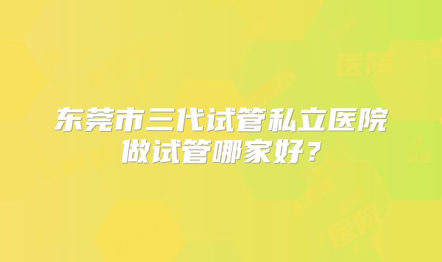 东莞市三代试管私立医院做试管哪家好?