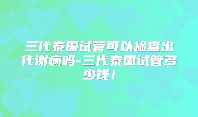 三代泰国试管可以检查出代谢病吗-三代泰国试管多少钱！
