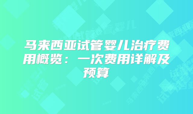 马来西亚试管婴儿治疗费用概览:一次费用详解及预算