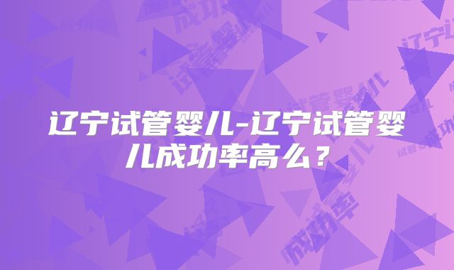 辽宁试管婴儿-辽宁试管婴儿成功率高么?
